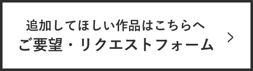 追加してほしい作品はこちらへ！ ご要望・リクエストフォーム