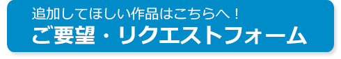 追加してほしい作品はこちらへ！ ご要望・リクエストフォーム